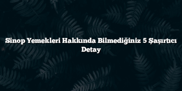 Sinop Yemekleri Hakkında Bilmediğiniz 5 Şaşırtıcı Detay