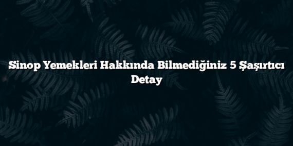 Sinop Yemekleri Hakkında Bilmediğiniz 5 Şaşırtıcı Detay