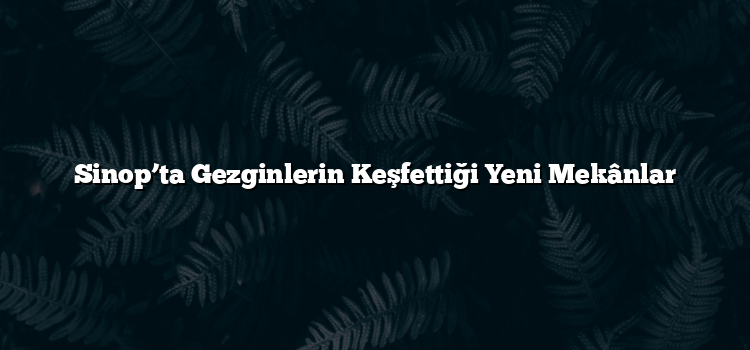 Sinop’ta Gezginlerin Keşfettiği Yeni Mekânlar