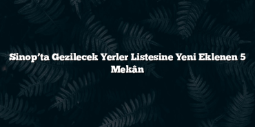 Sinop’ta Gezilecek Yerler Listesine Yeni Eklenen 5 Mekân