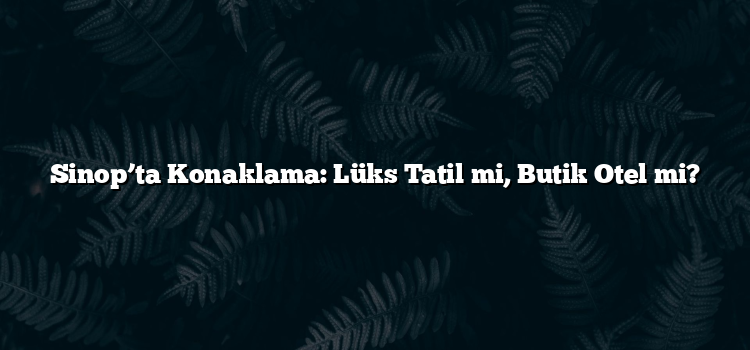 Sinop’ta Konaklama: Lüks Tatil mi, Butik Otel mi?