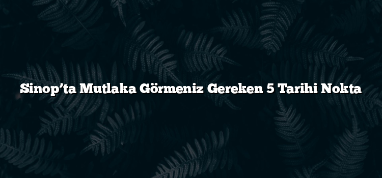 Sinop’ta Mutlaka Görmeniz Gereken 5 Tarihi Nokta