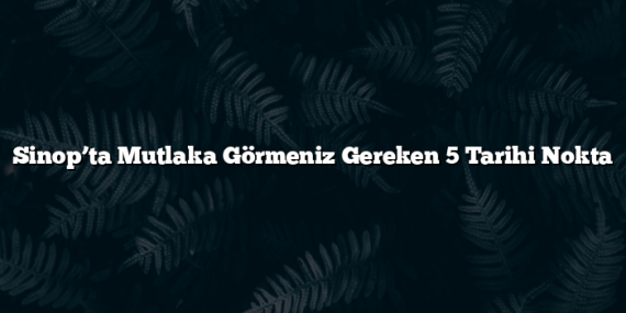 Sinop’ta Mutlaka Görmeniz Gereken 5 Tarihi Nokta