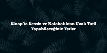 Sinop’ta Sessiz ve Kalabalıktan Uzak Tatil Yapabileceğiniz Yerler