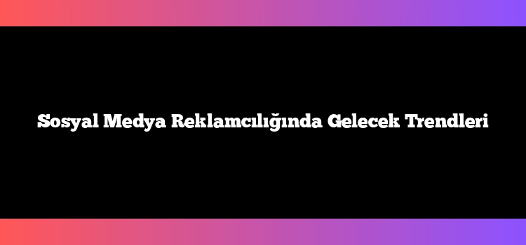 Sosyal Medya Reklamcılığında Gelecek Trendleri