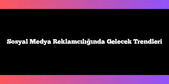 Sosyal Medya Reklamcılığında Gelecek Trendleri