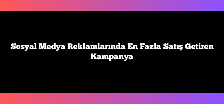 Sosyal Medya Reklamlarında En Fazla Satış Getiren Kampanya
