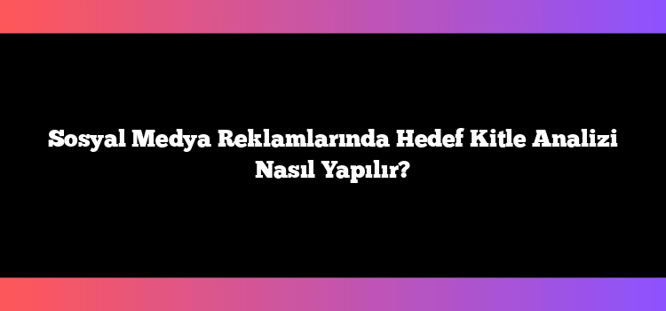 Sosyal Medya Reklamlarında Hedef Kitle Analizi Nasıl Yapılır?