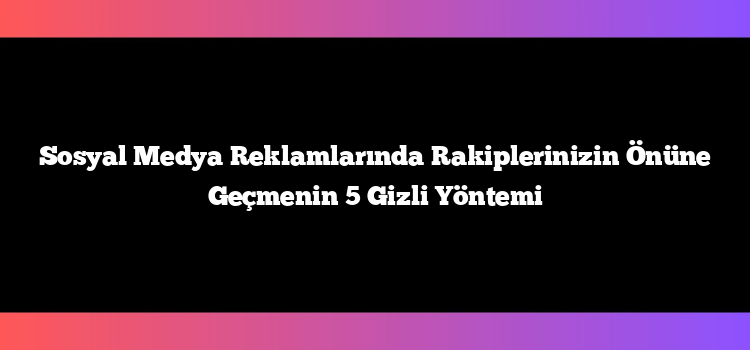 Sosyal Medya Reklamlarında Rakiplerinizin Önüne Geçmenin 5 Gizli Yöntemi