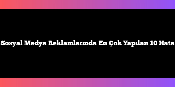 Sosyal Medya Reklamlarında En Çok Yapılan 10 Hata