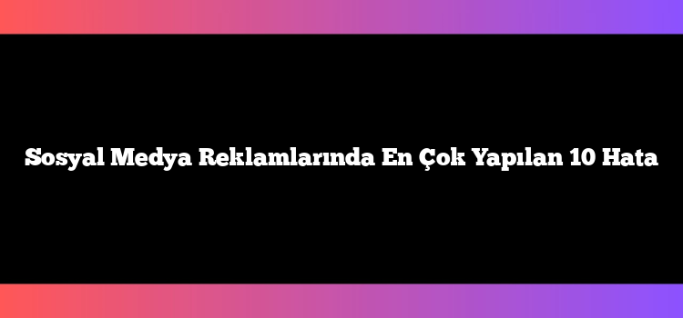 Sosyal Medya Reklamlarında En Çok Yapılan 10 Hata