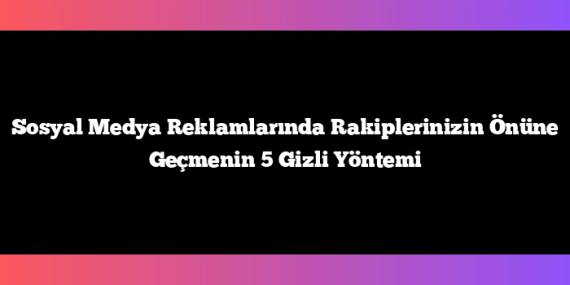 Sosyal Medya Reklamlarında Rakiplerinizin Önüne Geçmenin 5 Gizli Yöntemi
