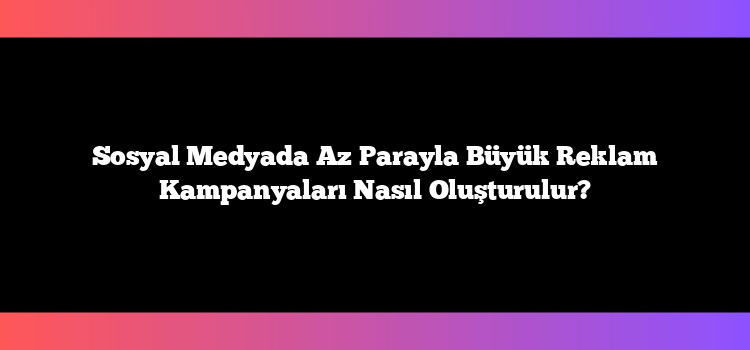 Sosyal Medyada Az Parayla Büyük Reklam Kampanyaları Nasıl Oluşturulur?