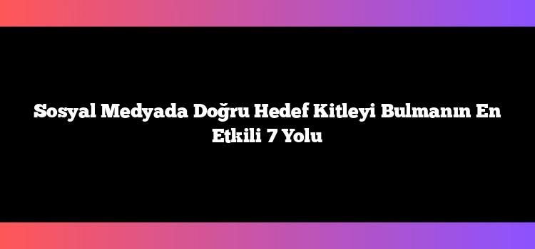 Sosyal Medyada Doğru Hedef Kitleyi Bulmanın En Etkili 7 Yolu