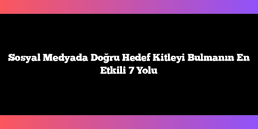 Sosyal Medyada Doğru Hedef Kitleyi Bulmanın En Etkili 7 Yolu