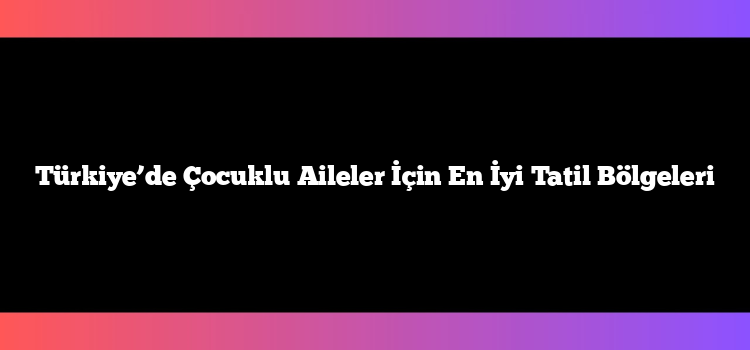 Türkiye’de Çocuklu Aileler İçin En İyi Tatil Bölgeleri
