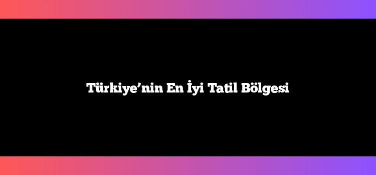 Türkiye’nin En İyi Tatil Bölgesi