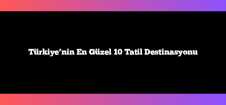 Türkiye’nin En Güzel 10 Tatil Destinasyonu