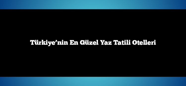 Türkiye’nin En Güzel Yaz Tatili Otelleri