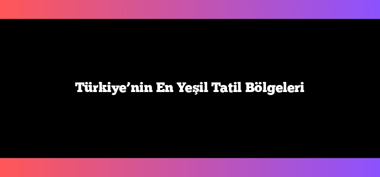 Türkiye’nin En Yeşil Tatil Bölgeleri
