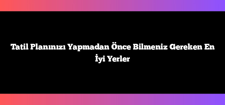 Tatil Planınızı Yapmadan Önce Bilmeniz Gereken En İyi Yerler