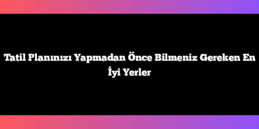 Tatil Planınızı Yapmadan Önce Bilmeniz Gereken En İyi Yerler
