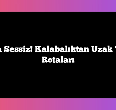 Turistik Ama Sessiz! Kalabalıktan Uzak Türkiye Tatil Rotaları