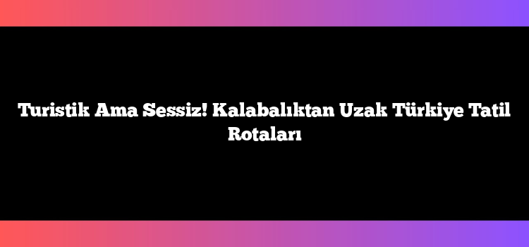 Turistik Ama Sessiz! Kalabalıktan Uzak Türkiye Tatil Rotaları