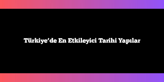 Türkiye’de En Etkileyici Tarihi Yapılar
