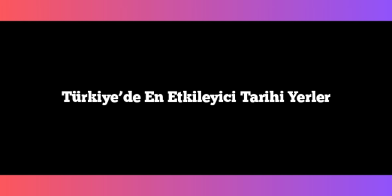 Türkiye’de En Etkileyici Tarihi Yerler