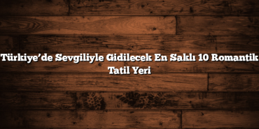 Türkiye’de Sevgiliyle Gidilecek En Saklı 10 Romantik Tatil Yeri