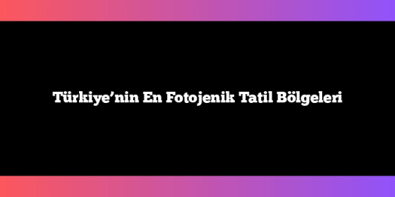 Türkiye’nin En Fotojenik Tatil Bölgeleri