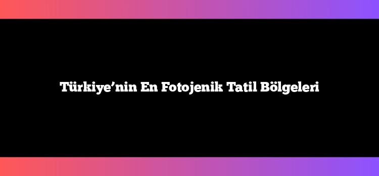 Türkiye’nin En Fotojenik Tatil Bölgeleri