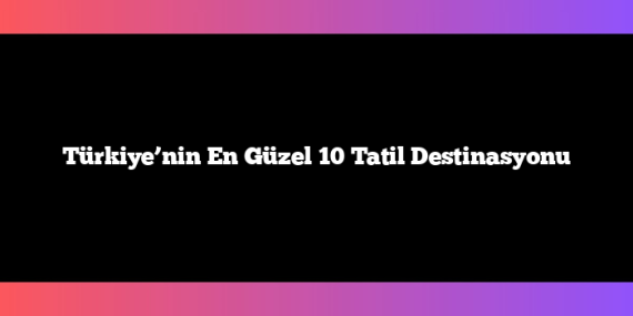 Türkiye’nin En Güzel 10 Tatil Destinasyonu