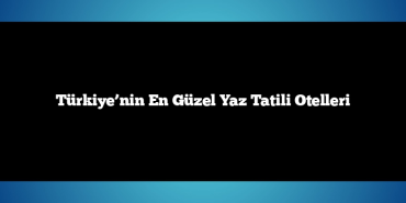 Türkiye’nin En Güzel Yaz Tatili Otelleri