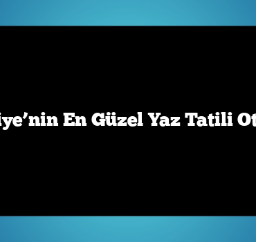Türkiye’nin En Güzel Yaz Tatili Otelleri
