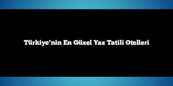 Türkiye’nin En Güzel Yaz Tatili Otelleri