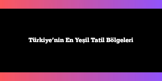 Türkiye’nin En Yeşil Tatil Bölgeleri