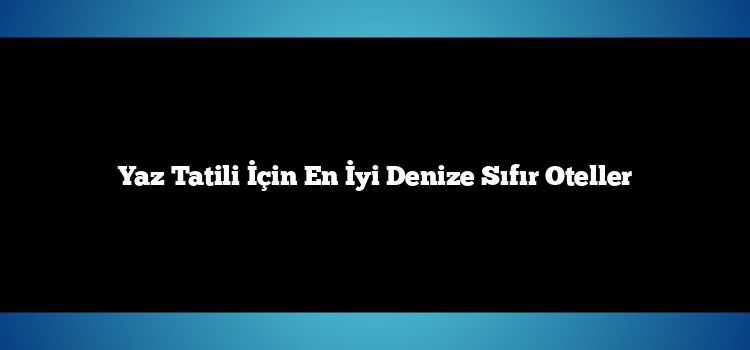 Yaz Tatili İçin En İyi Denize Sıfır Oteller