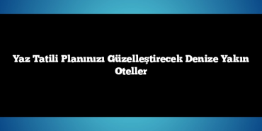 Yaz Tatili Planınızı Güzelleştirecek Denize Yakın Oteller