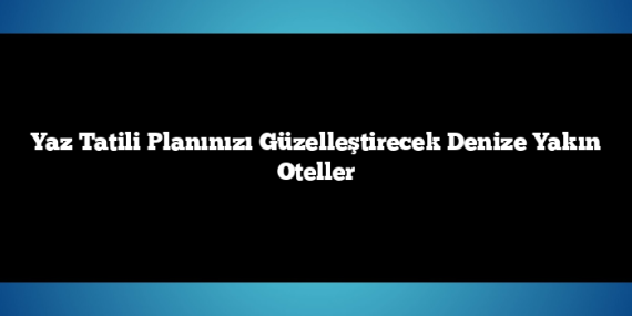 Yaz Tatili Planınızı Güzelleştirecek Denize Yakın Oteller