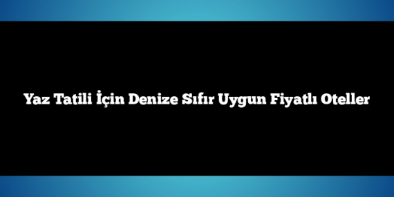 Yaz Tatili İçin Denize Sıfır Uygun Fiyatlı Oteller