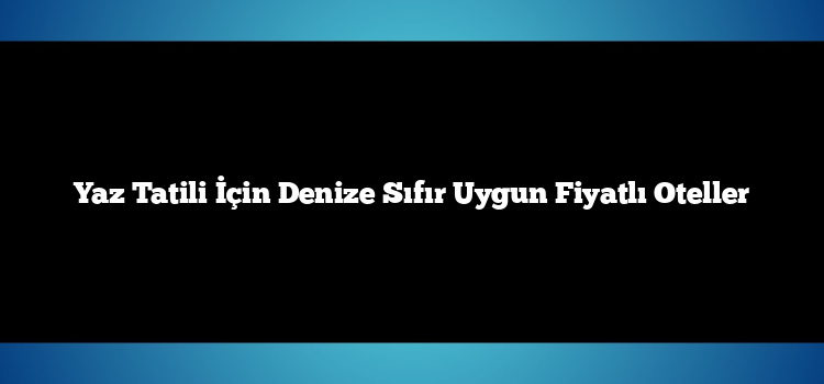 Yaz Tatili İçin Denize Sıfır Uygun Fiyatlı Oteller