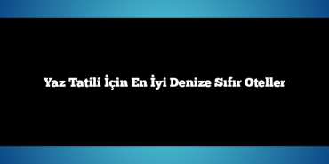Yaz Tatili İçin En İyi Denize Sıfır Oteller