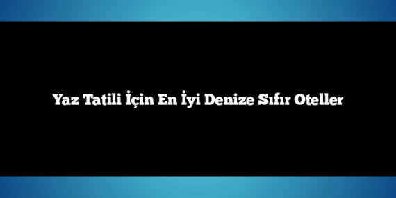 Yaz Tatili İçin En İyi Denize Sıfır Oteller