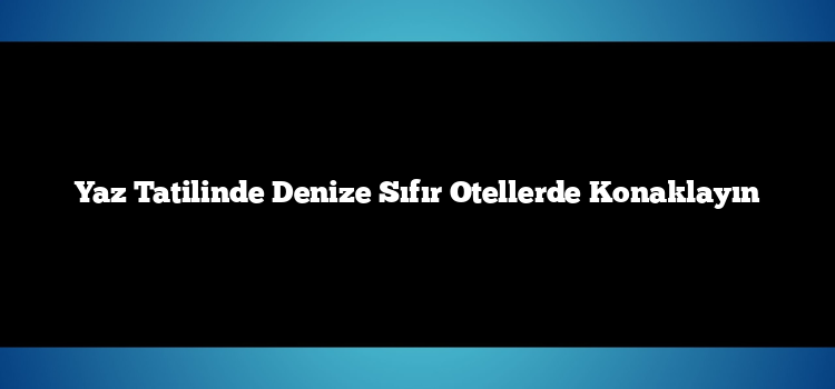 Yaz Tatilinde Denize Sıfır Otellerde Konaklayın
