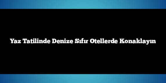Yaz Tatilinde Denize Sıfır Otellerde Konaklayın