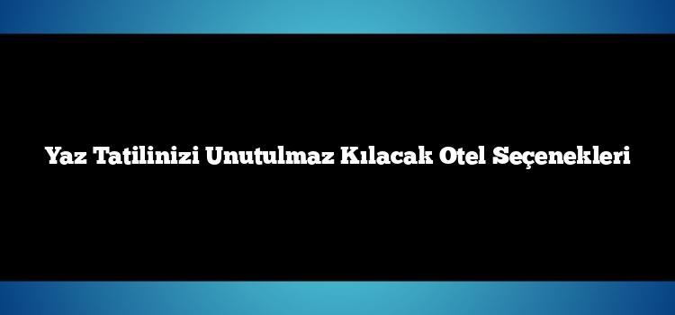 Yaz Tatilinizi Unutulmaz Kılacak Otel Seçenekleri