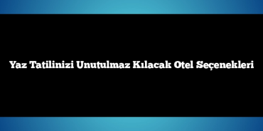 Yaz Tatilinizi Unutulmaz Kılacak Otel Seçenekleri