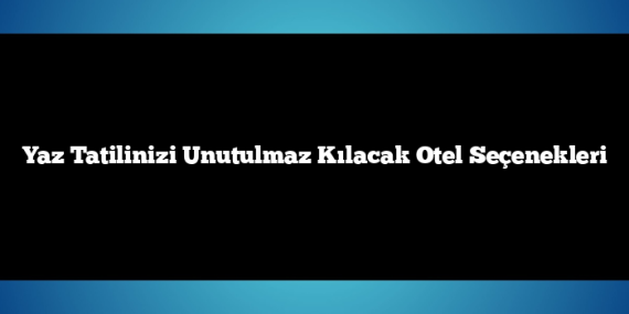 Yaz Tatilinizi Unutulmaz Kılacak Otel Seçenekleri